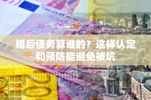 武汉婚后债务算谁的？这样认定和预防能避免被坑
