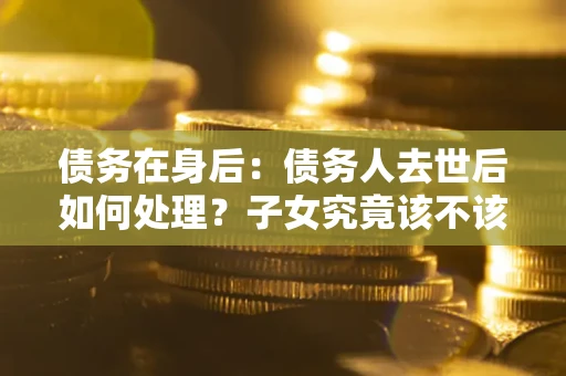 武汉债务在身后：债务人去世后如何处理？子女究竟该不该还钱？