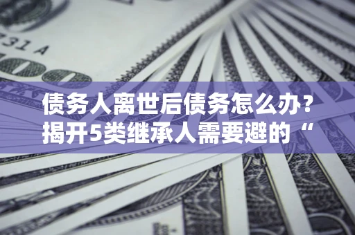 武汉债务人离世后债务怎么办？揭开5类继承人需要避的“坑”