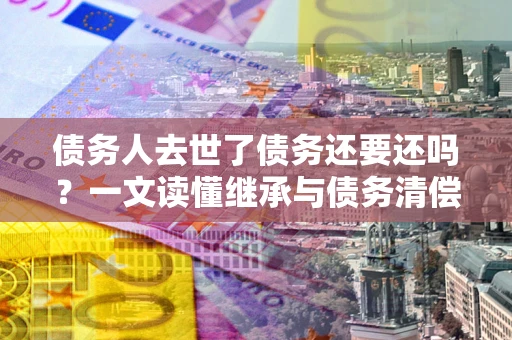 武汉债务人去世了债务还要还吗？一文读懂继承与债务清偿